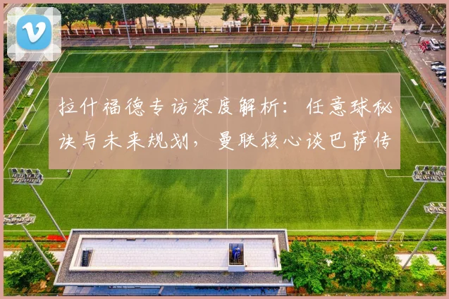 拉什福德专访深度解析：任意球秘诀与未来规划，曼联核心谈巴萨传闻