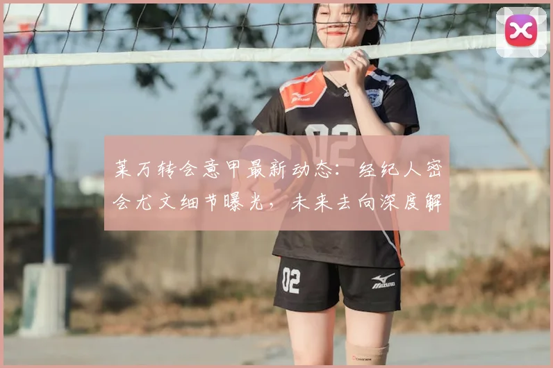 莱万转会意甲最新动态:经纪人密会尤文细节曝光,未来去向深度解析