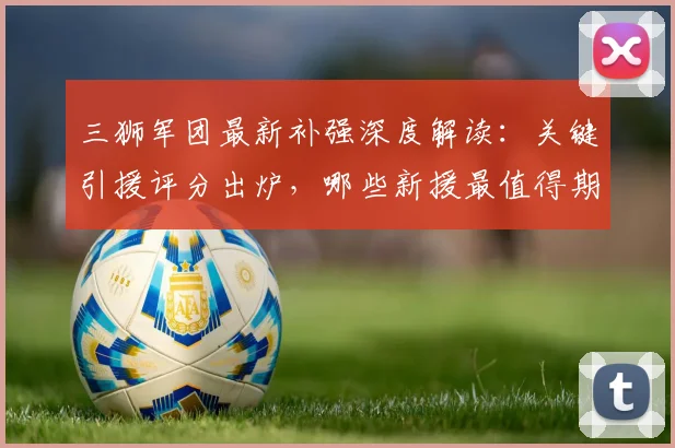 三狮军团最新补强深度解读：关键引援评分出炉，哪些新援最值得期待？