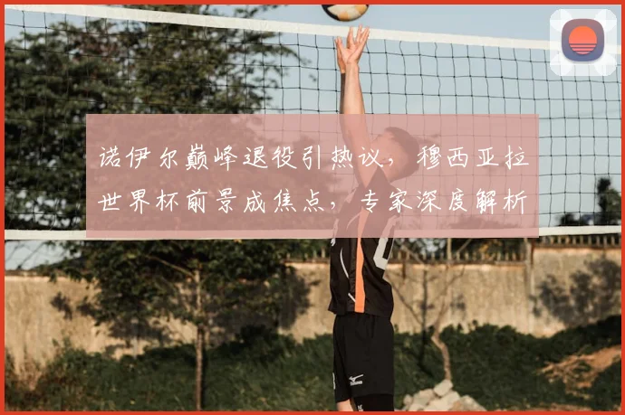 诺伊尔巅峰退役引热议,穆西亚拉世界杯前景成焦点,专家深度解析