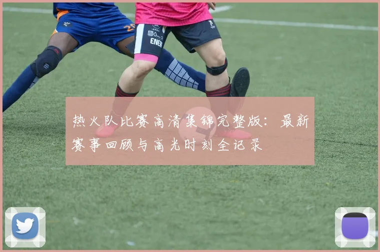 热火队比赛高清集锦完整版：最新赛事回顾与高光时刻全记录