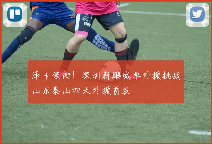 泽卡领衔！深圳新鹏城单外援挑战山东泰山四大外援首发