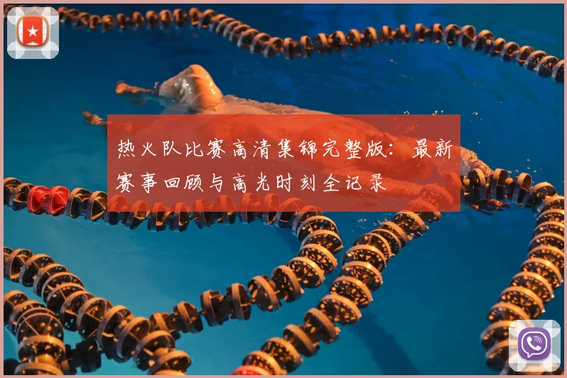 热火队比赛高清集锦完整版：最新赛事回顾与高光时刻全记录