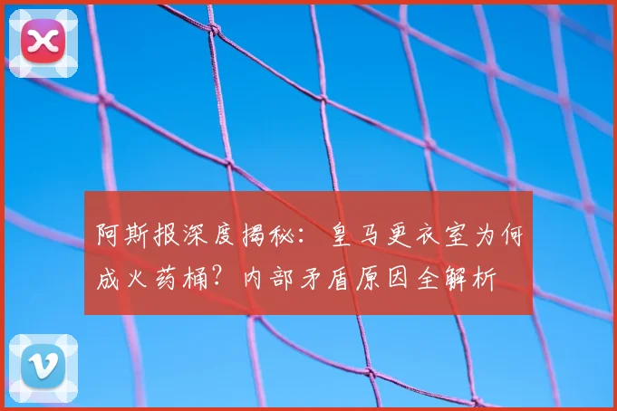 阿斯报深度揭秘：皇马更衣室为何成火药桶？内部矛盾原因全解析