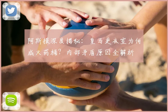 阿斯报深度揭秘:皇马更衣室为何成火药桶?内部矛盾原因全解析