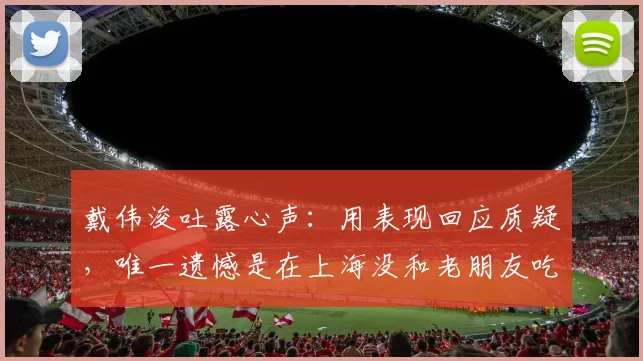 戴伟浚吐露心声:用表现回应质疑,唯一遗憾是在上海没和老朋友吃上饭