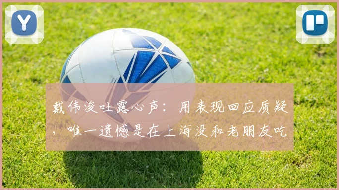 戴伟浚吐露心声：用表现回应质疑，唯一遗憾是在上海没和老朋友吃上饭