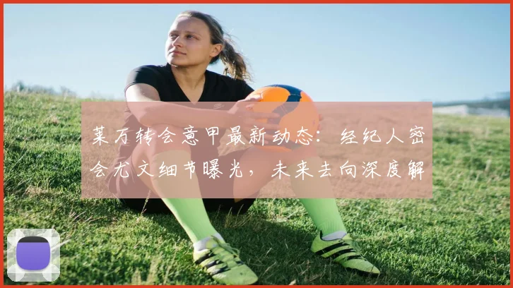 莱万转会意甲最新动态：经纪人密会尤文细节曝光，未来去向深度解析